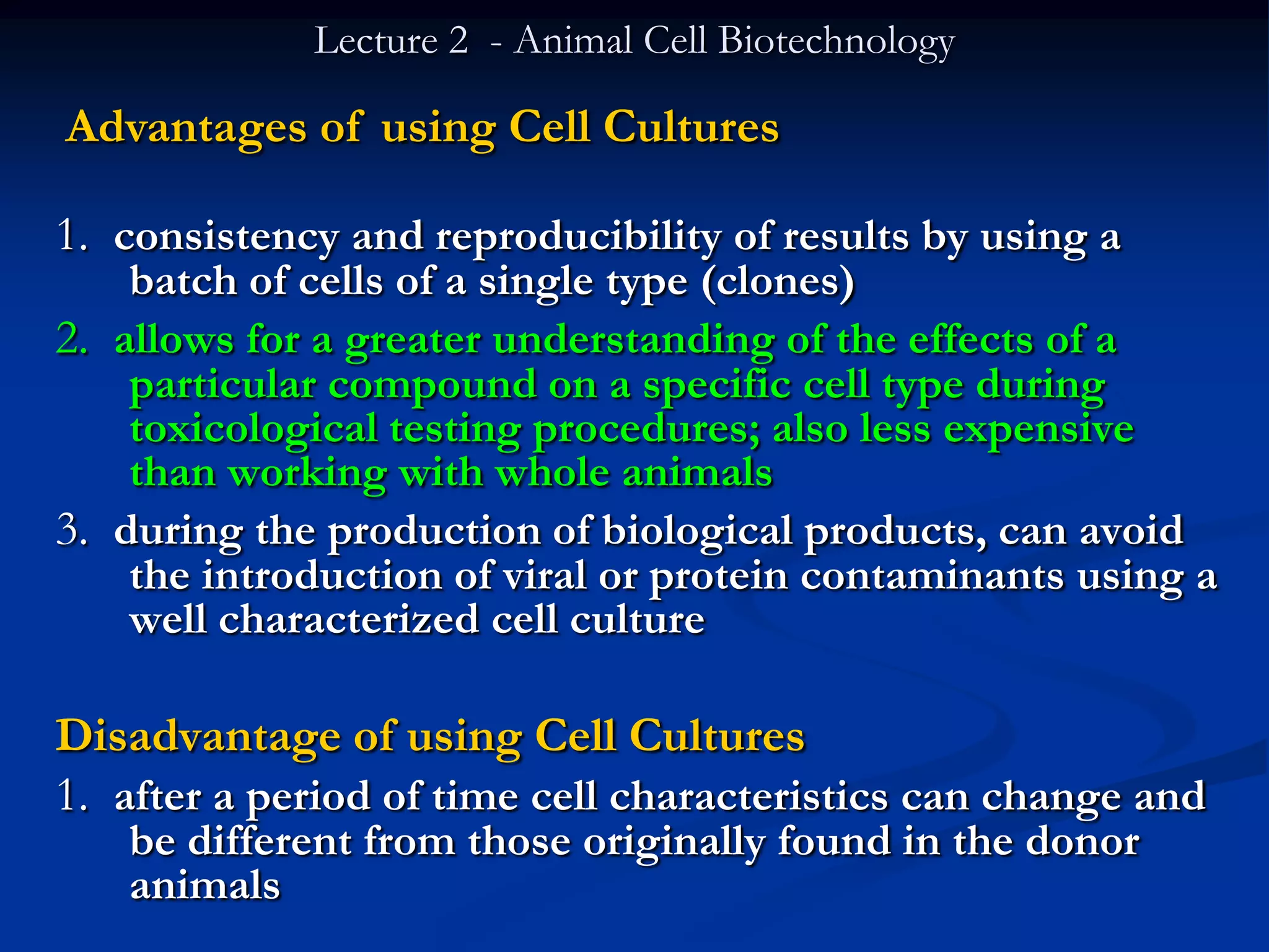 Lecture 2 - Animal Cell Biotechnology

Advantages of using Cell Cultures

1. consistency and reproducibility of results by using a
    batch of cells of a single type (clones)
2. allows for a greater understanding of the effects of a
    particular compound on a specific cell type during
    toxicological testing procedures; also less expensive
    than working with whole animals
3. during the production of biological products, can avoid
    the introduction of viral or protein contaminants using a
    well characterized cell culture

Disadvantage of using Cell Cultures
1. after a period of time cell characteristics can change and
   be different from those originally found in the donor
   animals
 