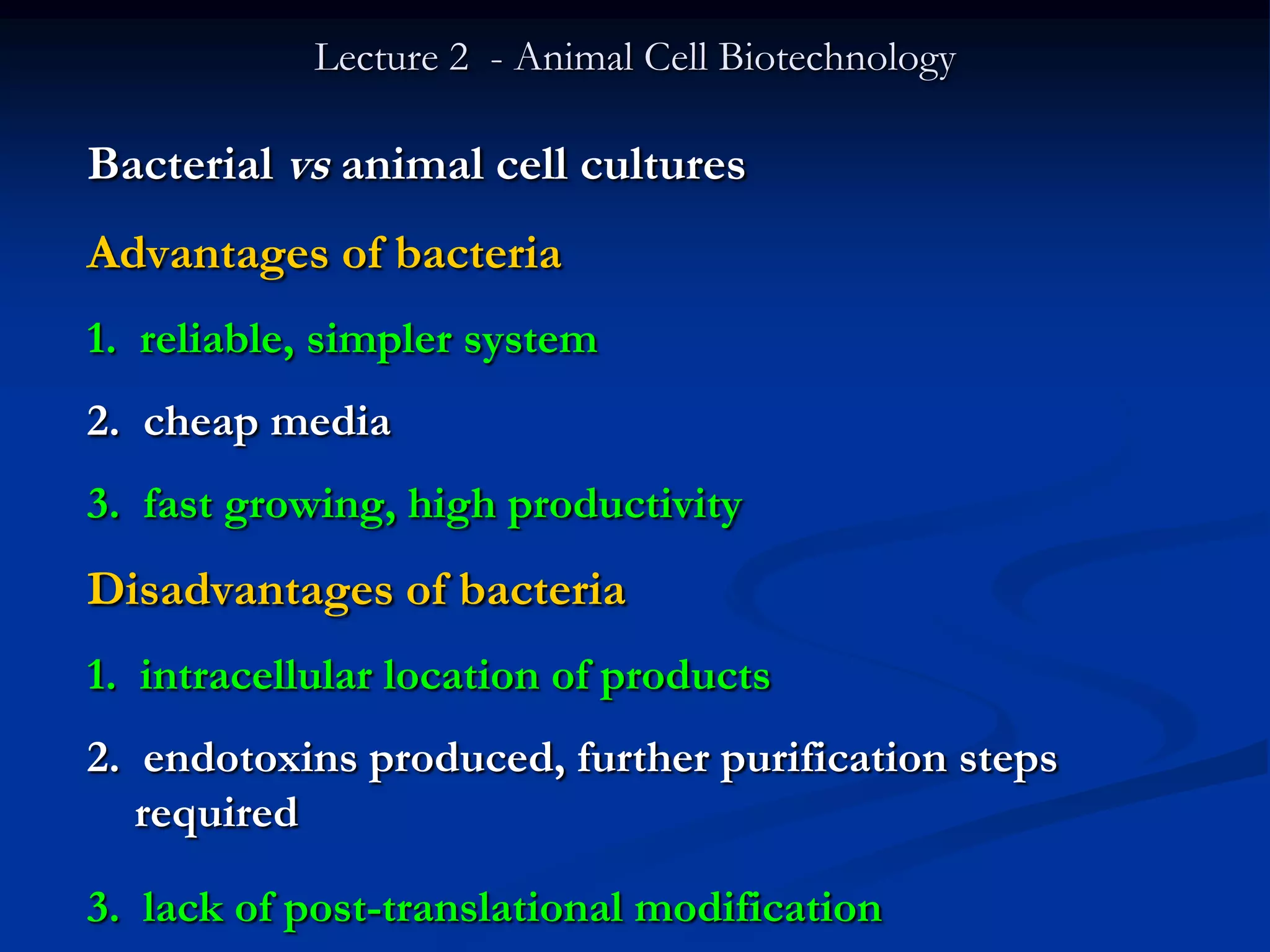 Lecture 2 - Animal Cell Biotechnology

Bacterial vs animal cell cultures
Advantages of bacteria
1. reliable, simpler system
2. cheap media
3. fast growing, high productivity
Disadvantages of bacteria
1. intracellular location of products
2. endotoxins produced, further purification steps
   required

3. lack of post-translational modification
 