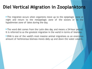 Diel Vertical Migration in Zooplanktons:
The migration occurs when organisms move up to the epipelagic zone at
night and return to the mesopelagic zone of the oceans or to the
hypolimnion zone of lakes during the day.
The word diel comes from the Latin dies day, and means a 24-hour period.
It is referred to as the greatest migration in the world in terms of biomass.
DVM is one of the world’s most massive animal migrations as an enormous
amount of herbivorous biomass moves daily up and down the water column.
 