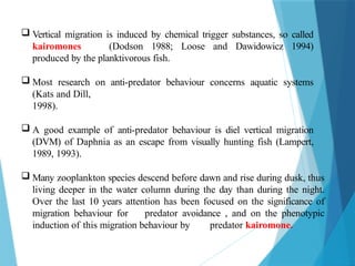  Vertical migration is induced by chemical trigger substances, so called
kairomones (Dodson 1988; Loose and Dawidowicz 1994)
produced by the planktivorous fish.
 Most research on anti-predator behaviour concerns aquatic systems
(Kats and Dill,
1998).
 A good example of anti-predator behaviour is diel vertical migration
(DVM) of Daphnia as an escape from visually hunting fish (Lampert,
1989, 1993).
 Many zooplankton species descend before dawn and rise during dusk, thus
living deeper in the water column during the day than during the night.
Over the last 10 years attention has been focused on the significance of
migration behaviour for predator avoidance , and on the phenotypic
induction of this migration behaviour by predator kairomone.
 