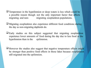  Temperature in the hypolimnion or deep waters is less which could be
a possible reason though not the only important factor that affects
migrating and non- migrating zooplankton populations.
 Migrating zooplankton also experience different food conditions during
the day as non-migrating daphnids do.
 Early studies on this subject suggested that migrating zooplankton
experience lower amounts of food during the day due to less food in the
hypolimnion than in the epilimnion.
 However the studies also suggest that negative temperature effects might
be stronger than positive food effects in those lakes because zooplankton
still migrated into the epilimnion.
 