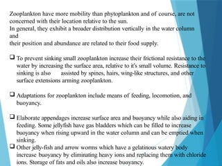 Zooplankton have more mobility than phytoplankton and of course, are not
concerned with their location relative to the sun.
In general, they exhibit a broader distribution vertically in the water column
and
their position and abundance are related to their food supply.
 To prevent sinking small zooplankton increase their frictional resistance to the
water by increasing the surface area, relative to it’s small volume. Resistance to
sinking is also assisted by spines, hairs, wing-like structures, and other
surface extensions arming zooplankton.
 Adaptations for zooplankton include means of feeding, locomotion, and
buoyancy.
 Elaborate appendages increase surface area and buoyancy while also aiding in
feeding. Some jellyfish have gas bladders which can be filled to increase
buoyancy when rising upward in the water column and can be emptied when
sinking.
 Other jelly-fish and arrow worms which have a gelatinous watery body
increase buoyancy by eliminating heavy ions and replacing them with chloride
ions. Storage of fats and oils also increase buoyancy.
 