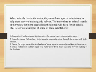When animals live in the water, they must have special adaptations to
help them survive in an aquatic habitat. The more time an animal spends
in the water, the more adaptations the animal will have for an aquatic
life. Below are examples of some of these adaptations:
1.Streamlined body reduces friction when the animal moves through the water.
2. Smooth, almost furless body helps aquatic mammals move through the water with little
friction.
3. Dense fur helps streamline the bodies of some aquatic mammals and keeps them warm.
4. Dense waterproof feathers keep cold water away from bird's skin and prevent wetting of
the feathers.
 