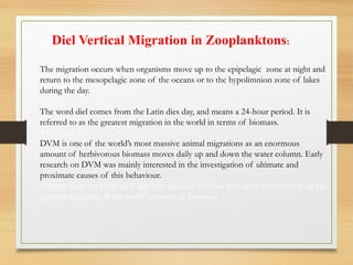 Diel Vertical Migration in Zooplanktons:
The migration occurs when organisms move up to the epipelagic zone at night and
return to the mesopelagic zone of the oceans or to the hypolimnion zone of lakes
during the day.
The word diel comes from the Latin dies day, and means a 24-hour period. It is
referred to as the greatest migration in the world in terms of biomass.
The word die
DVM is one of the world’s most massive animal migrations as an enormous
amount of herbivorous biomass moves daily up and down the water column. Early
research on DVM was mainly interested in the investigation of ultimate and
proximate causes of this behaviour.
l comes from the Latin die s day, and means a 24-hour period. It is referred to as the
greatest migration in the world in terms of biomass.
 