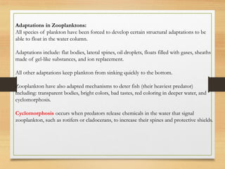 Adaptations in Zooplanktons:
All species of plankton have been forced to develop certain structural adaptations to be
able to float in the water column.
Adaptations include: flat bodies, lateral spines, oil droplets, floats filled with gases, sheaths
made of gel-like substances, and ion replacement.
All other adaptations keep plankton from sinking quickly to the bottom.
Zooplankton have also adapted mechanisms to deter fish (their heaviest predator)
including: transparent bodies, bright colors, bad tastes, red coloring in deeper water, and
cyclomorphosis.
Cyclomorphosis occurs when predators release chemicals in the water that signal
zooplankton, such as rotifers or cladocerans, to increase their spines and protective shields.
 