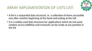 ARRAY IMPLEMENTATION OF LISTS LIST:
• A list is a sequential data structure, ie. a collection of items accessible
one after another beginning at the head and ending at the tail.
• It is a widely used data structure for applications which do not need
random access Addition and removals can be made at any position in
the list
 