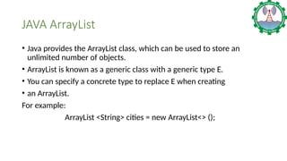 JAVA ArrayList
• Java provides the ArrayList class, which can be used to store an
unlimited number of objects.
• ArrayList is known as a generic class with a generic type E.
• You can specify a concrete type to replace E when creating
• an ArrayList.
For example:
ArrayList <String> cities = new ArrayList<> ();
 