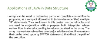 Applications of JAVA in Data Structure
• Arrays can be used to determine partial or complete control flow in
programs, as a compact alternative to (otherwise repetitive) multiple
“if” statements. They are known in this context as control tables and
are used in conjunction with a purpose built interpreter whose
control flow is altered according to values contained in the array. The
array may contain subroutine pointers(or relative subroutine numbers
that can be acted upon by SWITCH statements) that direct the path of
the execution.
 
