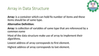 Array in Data Structure
Array: is a container which can hold fix number of items and these
items should be of same type.
Alternative Definition:
Array: is collection of variables of same type that are referenced by a
common name
Most of the data structure make use of array to implement their
algorithms.
Lowest address of array corresponds to first element.
Highest address of array corresponds to last element.
 