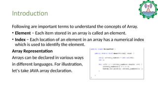Introduction
Following are important terms to understand the concepts of Array.
• Element − Each item stored in an array is called an element.
• Index − Each location of an element in an array has a numerical index
which is used to identify the element.
Array Representation
Arrays can be declared in various ways
in different languages. For illustration,
let's take JAVA array declaration.
 
