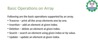 Basic Operations on Array
Following are the basic operations supported by an array.
• Traverse − print all the array elements one by one.
• Insertion − add an element at given index.
• Deletion − delete an element at given index.
• Search − search an element using given index or by value.
• Update − update an element at given index.
 