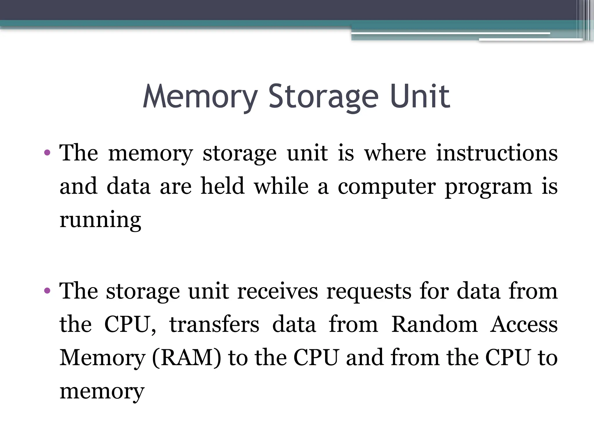 Memory Storage Unit
• The memory storage unit is where instructions
and data are held while a computer program is
running
• The storage unit receives requests for data from
the CPU, transfers data from Random Access
Memory (RAM) to the CPU and from the CPU to
memory
 