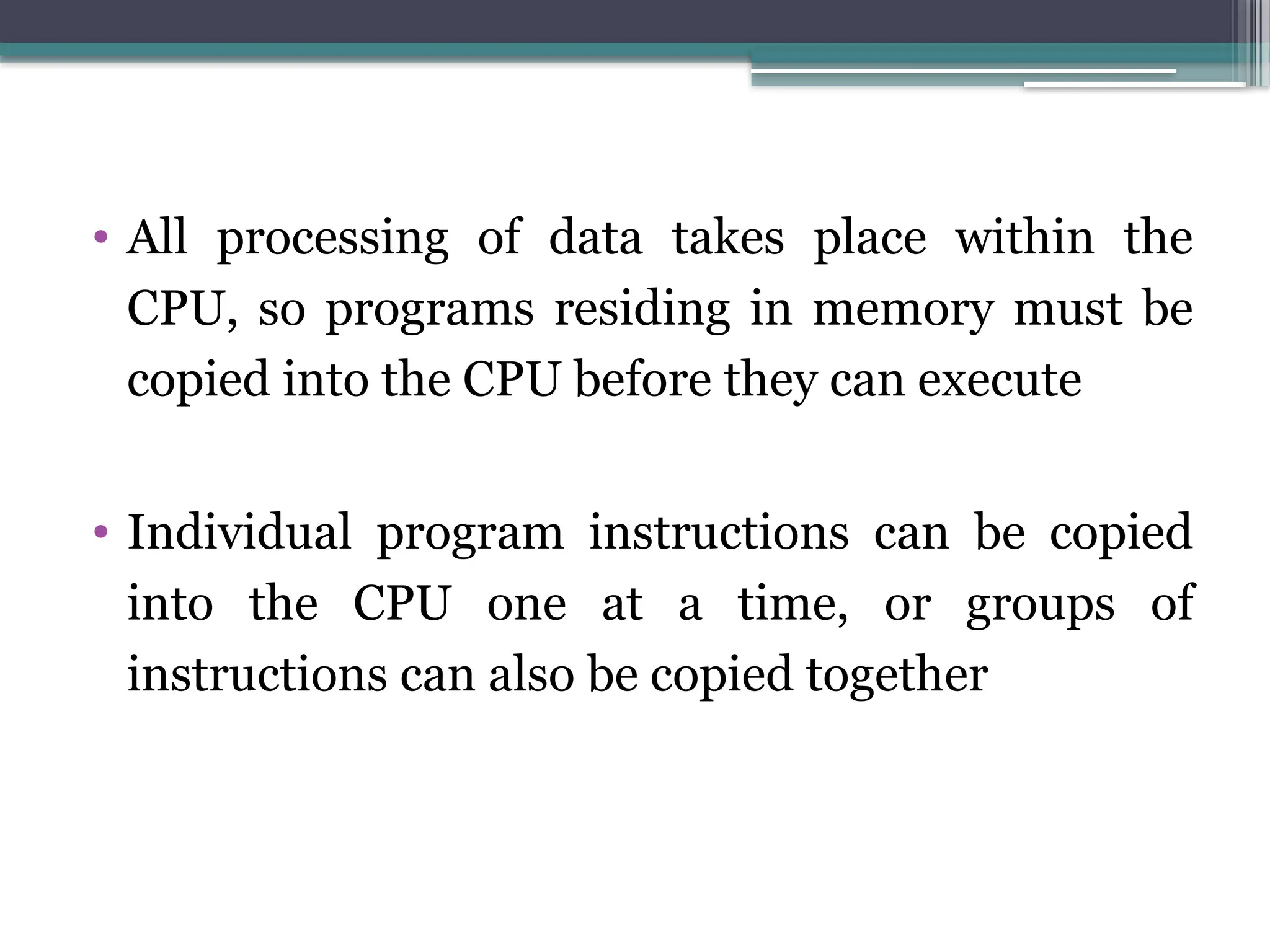 • All processing of data takes place within the
CPU, so programs residing in memory must be
copied into the CPU before they can execute
• Individual program instructions can be copied
into the CPU one at a time, or groups of
instructions can also be copied together
 