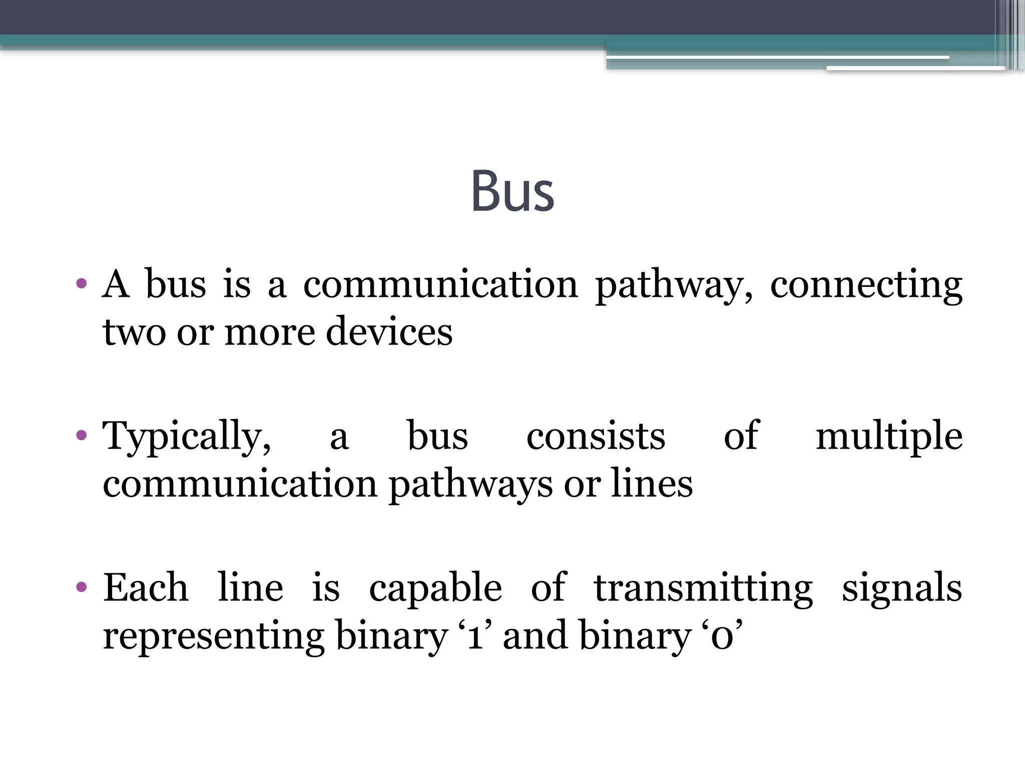 Bus
• A bus is a communication pathway, connecting
two or more devices
• Typically, a bus consists of multiple
communication pathways or lines
• Each line is capable of transmitting signals
representing binary ‘1’ and binary ‘0’
 