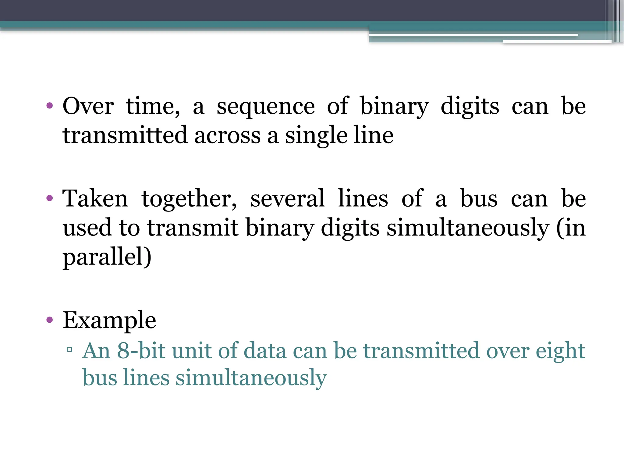 • Over time, a sequence of binary digits can be
transmitted across a single line
• Taken together, several lines of a bus can be
used to transmit binary digits simultaneously (in
parallel)
• Example
▫ An 8-bit unit of data can be transmitted over eight
bus lines simultaneously
 