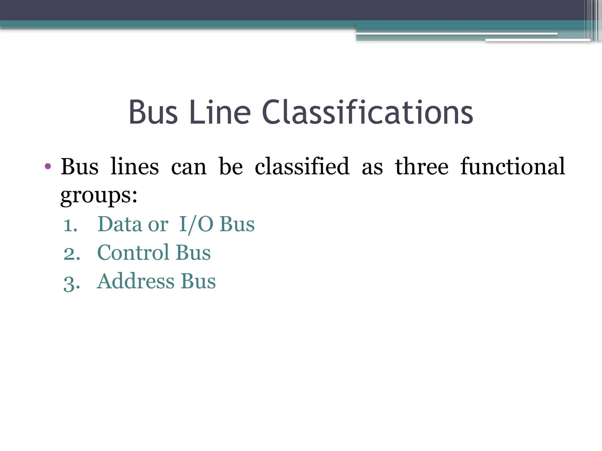 Bus Line Classifications
• Bus lines can be classified as three functional
groups:
1. Data or I/O Bus
2. Control Bus
3. Address Bus
 