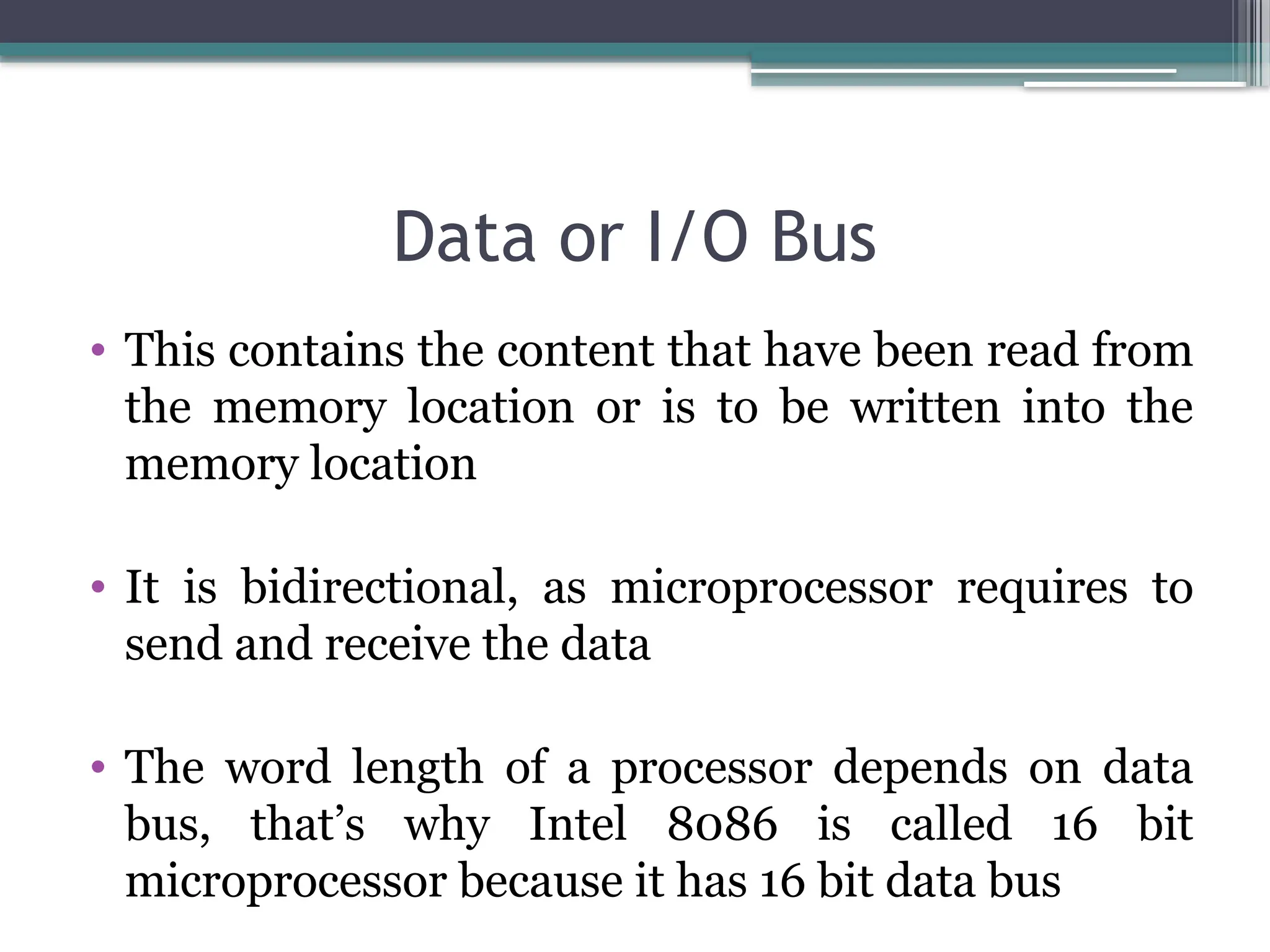 Data or I/O Bus
• This contains the content that have been read from
the memory location or is to be written into the
memory location
• It is bidirectional, as microprocessor requires to
send and receive the data
• The word length of a processor depends on data
bus, that’s why Intel 8086 is called 16 bit
microprocessor because it has 16 bit data bus
 