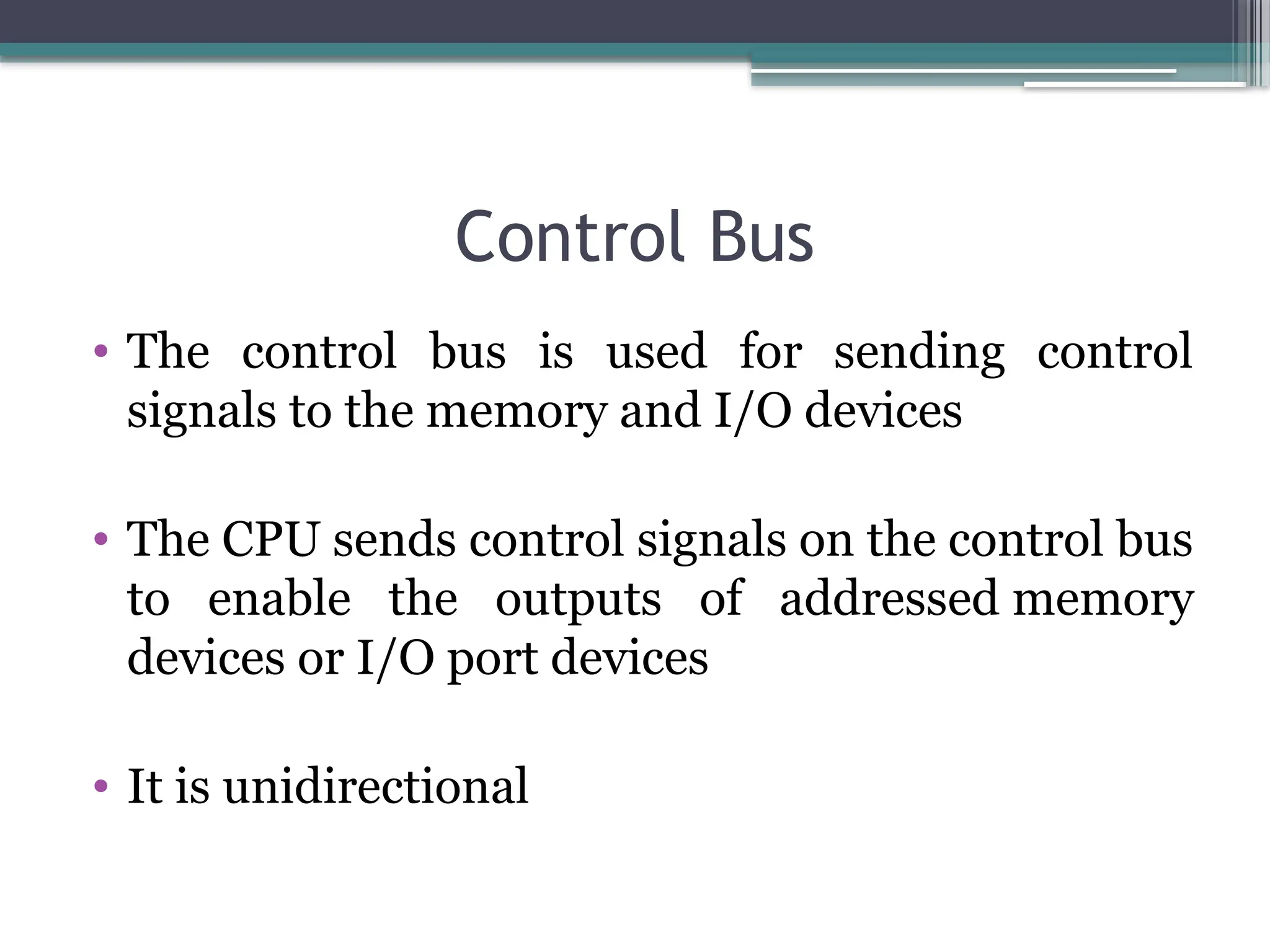 Control Bus
• The control bus is used for sending control
signals to the memory and I/O devices
• The CPU sends control signals on the control bus
to enable the outputs of addressed memory
devices or I/O port devices
• It is unidirectional
 