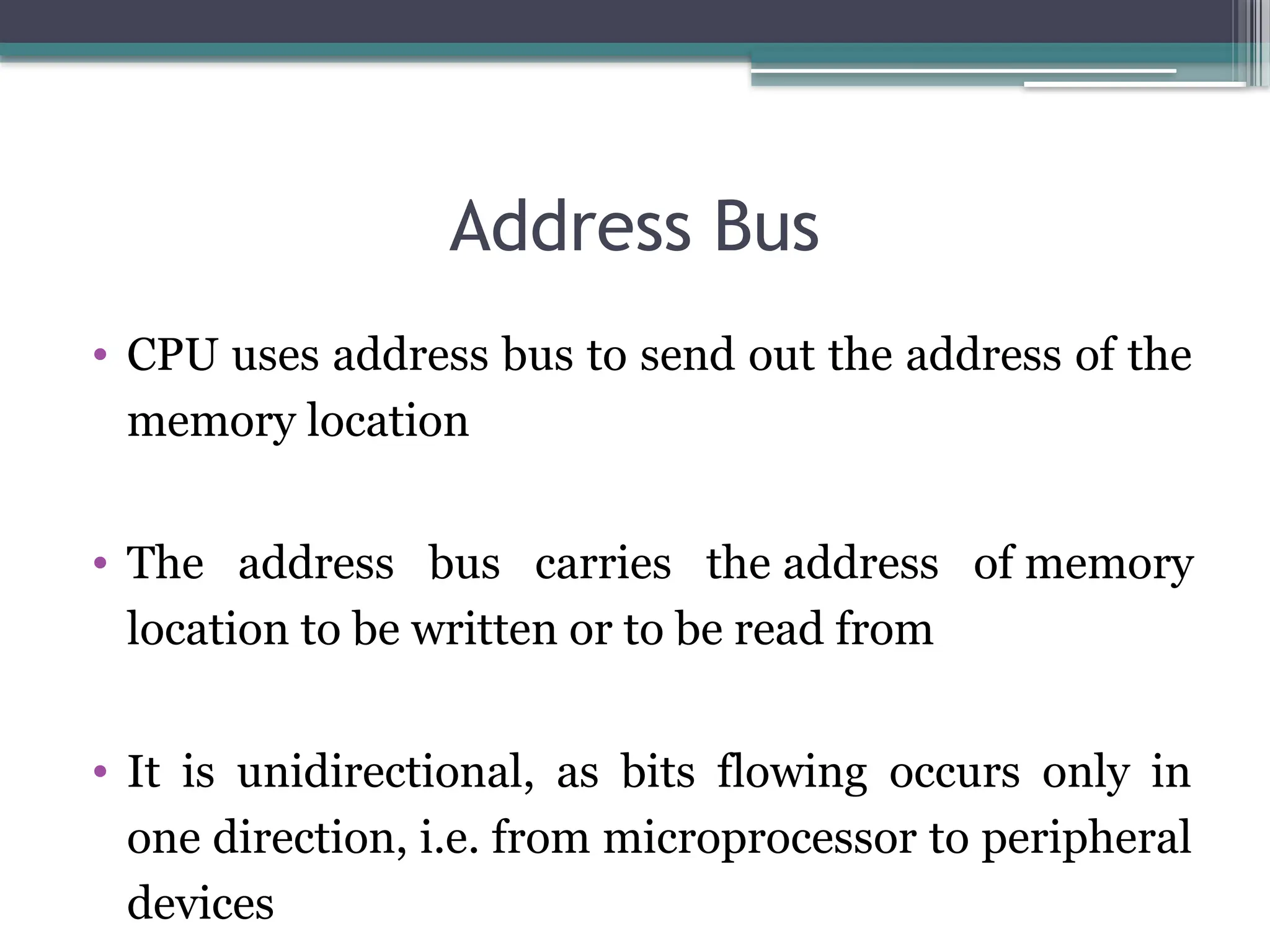 Address Bus
• CPU uses address bus to send out the address of the
memory location
• The address bus carries the address of memory
location to be written or to be read from
• It is unidirectional, as bits flowing occurs only in
one direction, i.e. from microprocessor to peripheral
devices
 