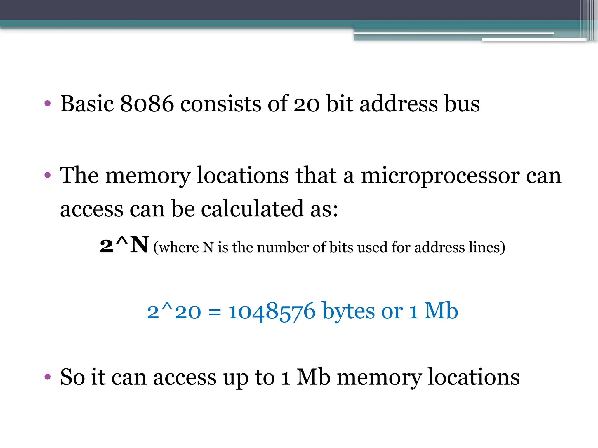 • Basic 8086 consists of 20 bit address bus
• The memory locations that a microprocessor can
access can be calculated as:
2^N (where N is the number of bits used for address lines)
2^20 = 1048576 bytes or 1 Mb
• So it can access up to 1 Mb memory locations
 