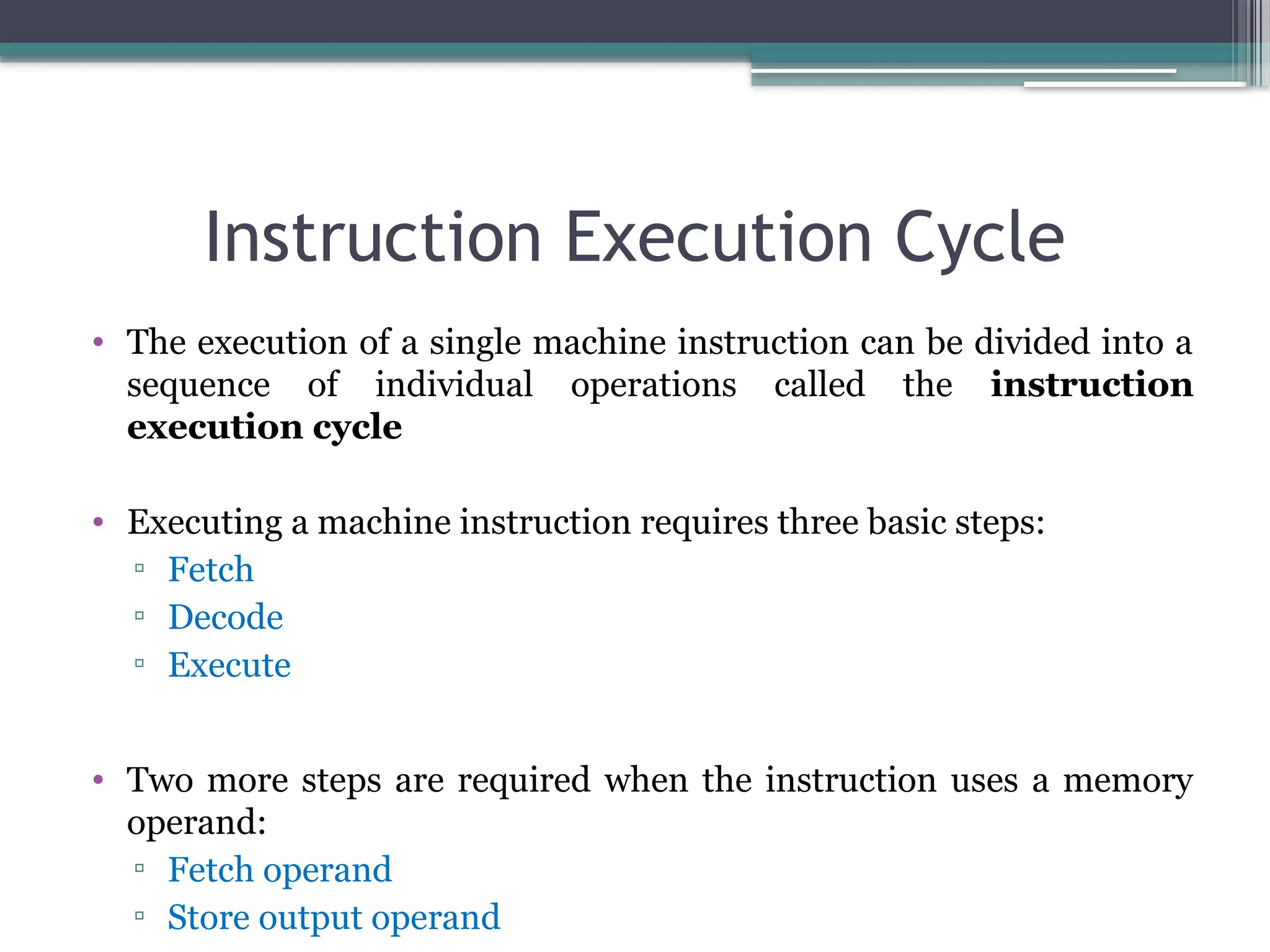 Instruction Execution Cycle
• The execution of a single machine instruction can be divided into a
sequence of individual operations called the instruction
execution cycle
• Executing a machine instruction requires three basic steps:
▫ Fetch
▫ Decode
▫ Execute
• Two more steps are required when the instruction uses a memory
operand:
▫ Fetch operand
▫ Store output operand
 