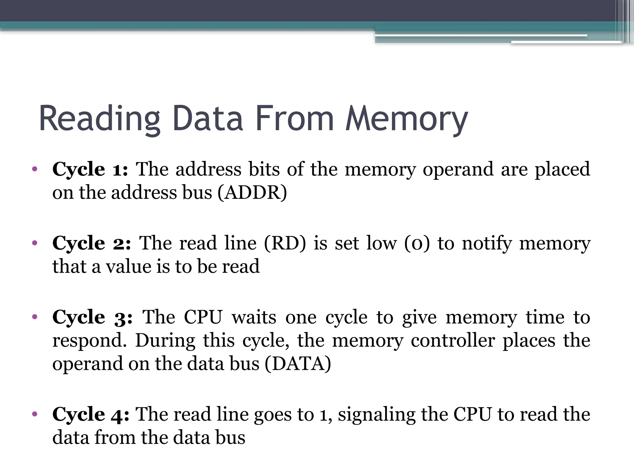 Reading Data From Memory
• Cycle 1: The address bits of the memory operand are placed
on the address bus (ADDR)
• Cycle 2: The read line (RD) is set low (0) to notify memory
that a value is to be read
• Cycle 3: The CPU waits one cycle to give memory time to
respond. During this cycle, the memory controller places the
operand on the data bus (DATA)
• Cycle 4: The read line goes to 1, signaling the CPU to read the
data from the data bus
 