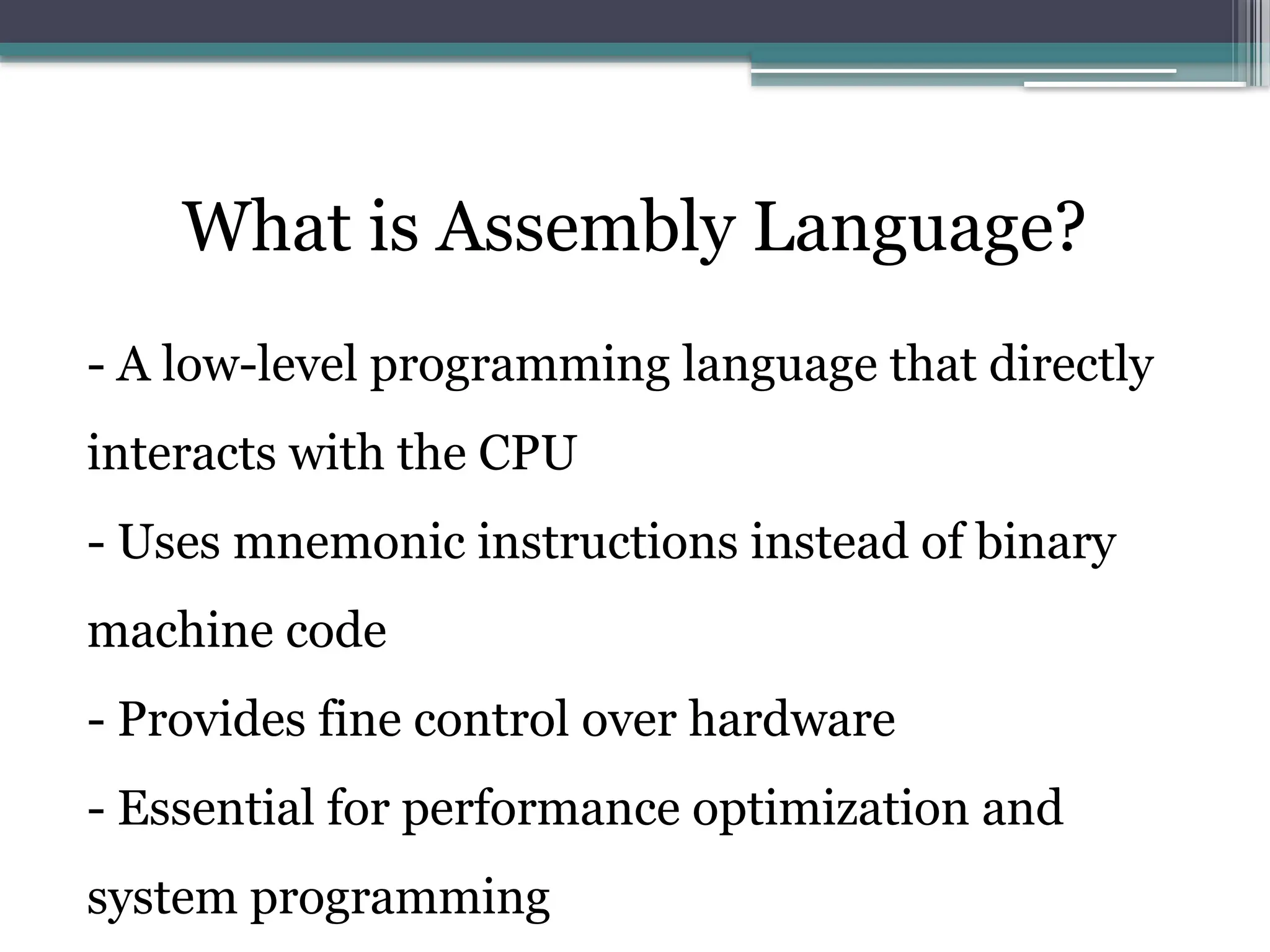 What is Assembly Language?
- A low-level programming language that directly
interacts with the CPU
- Uses mnemonic instructions instead of binary
machine code
- Provides fine control over hardware
- Essential for performance optimization and
system programming
 