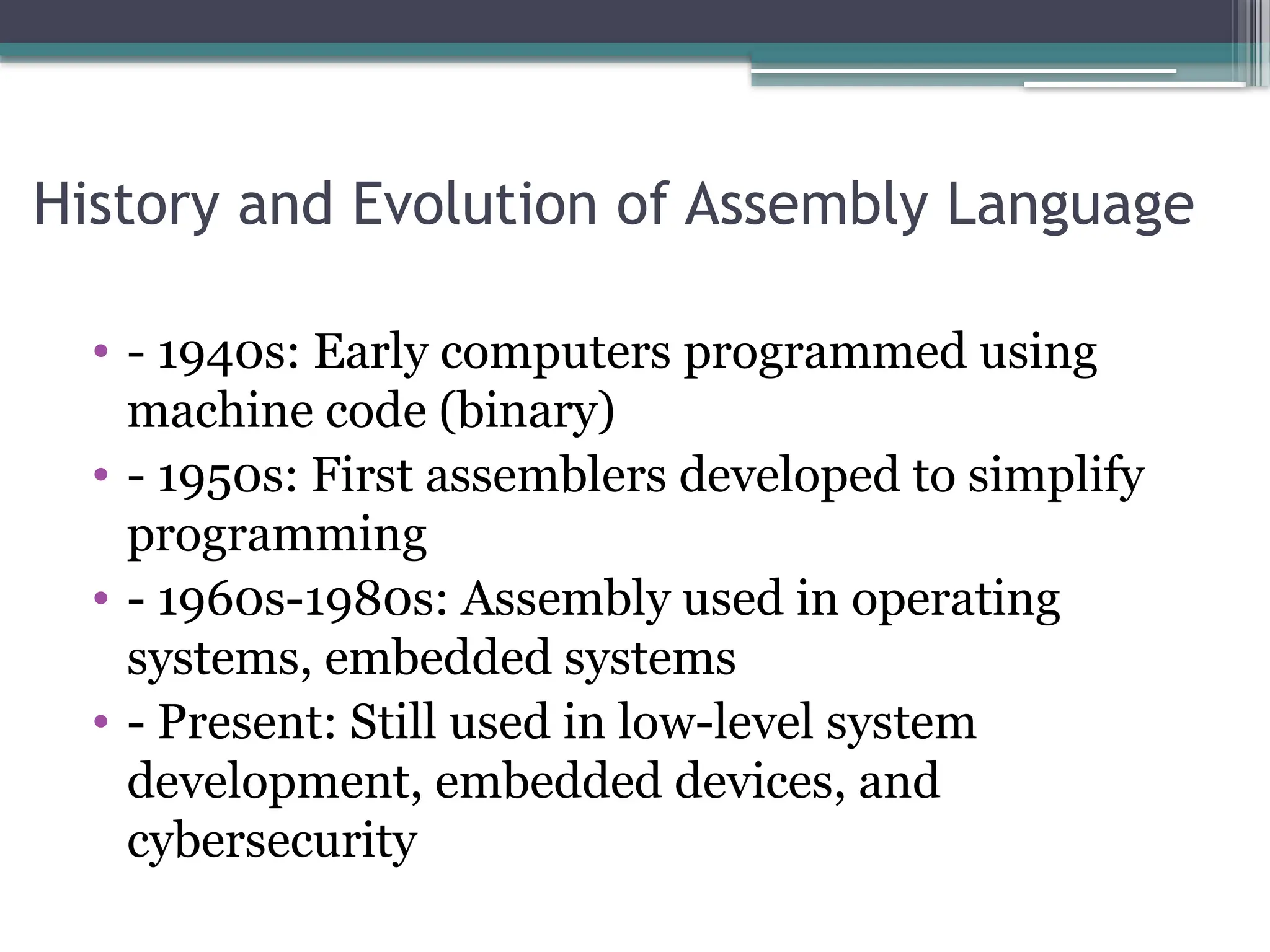 History and Evolution of Assembly Language
• - 1940s: Early computers programmed using
machine code (binary)
• - 1950s: First assemblers developed to simplify
programming
• - 1960s-1980s: Assembly used in operating
systems, embedded systems
• - Present: Still used in low-level system
development, embedded devices, and
cybersecurity
 