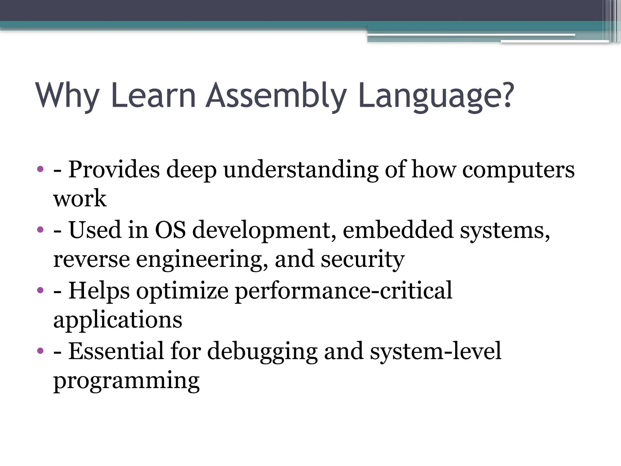 Why Learn Assembly Language?
• - Provides deep understanding of how computers
work
• - Used in OS development, embedded systems,
reverse engineering, and security
• - Helps optimize performance-critical
applications
• - Essential for debugging and system-level
programming
 