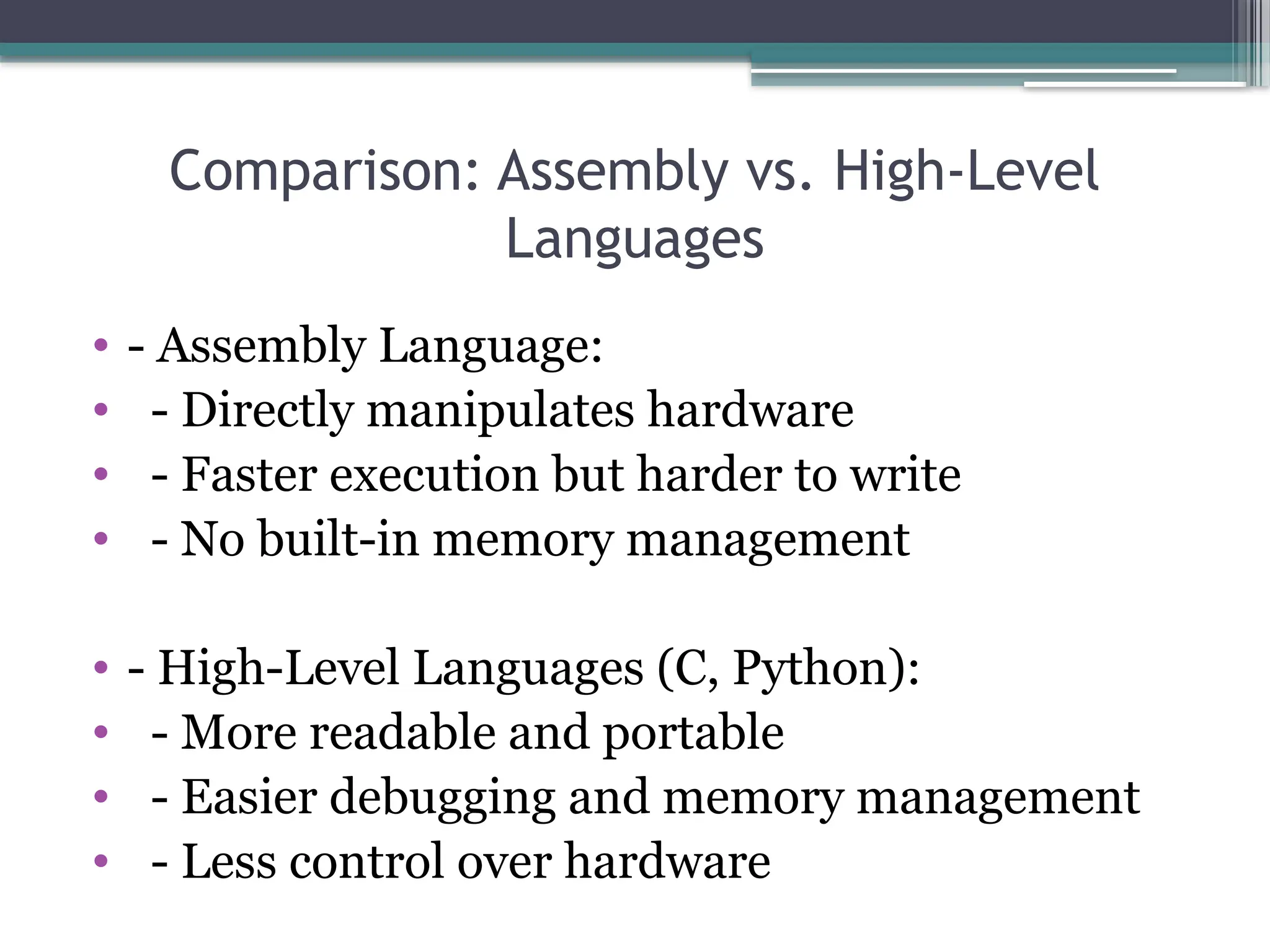 Comparison: Assembly vs. High-Level
Languages
• - Assembly Language:
• - Directly manipulates hardware
• - Faster execution but harder to write
• - No built-in memory management
• - High-Level Languages (C, Python):
• - More readable and portable
• - Easier debugging and memory management
• - Less control over hardware
 