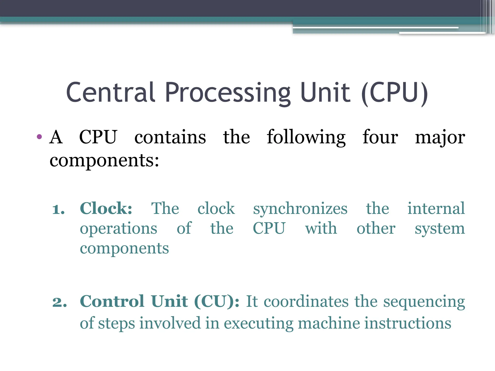 Central Processing Unit (CPU)
• A CPU contains the following four major
components:
1. Clock: The clock synchronizes the internal
operations of the CPU with other system
components
2. Control Unit (CU): It coordinates the sequencing
of steps involved in executing machine instructions
 