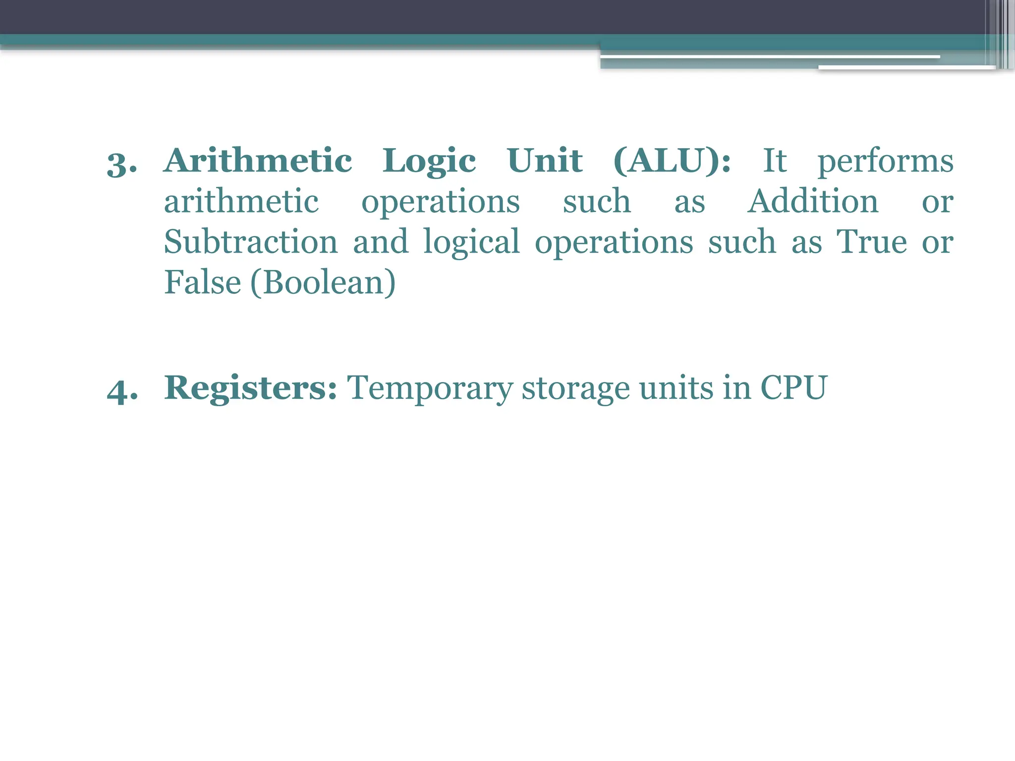 3. Arithmetic Logic Unit (ALU): It performs
arithmetic operations such as Addition or
Subtraction and logical operations such as True or
False (Boolean)
4. Registers: Temporary storage units in CPU
 