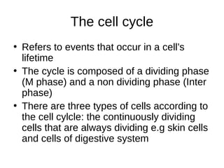 The cell cycle
• Refers to events that occur in a cell’s
lifetime
• The cycle is composed of a dividing phase
(M phase) and a non dividing phase (Inter
phase)
• There are three types of cells according to
the cell cylcle: the continuously dividing
cells that are always dividing e.g skin cells
and cells of digestive system
 