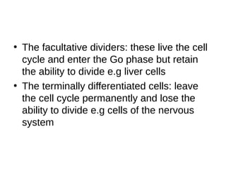 • The facultative dividers: these live the cell
cycle and enter the Go phase but retain
the ability to divide e.g liver cells
• The terminally differentiated cells: leave
the cell cycle permanently and lose the
ability to divide e.g cells of the nervous
system
 