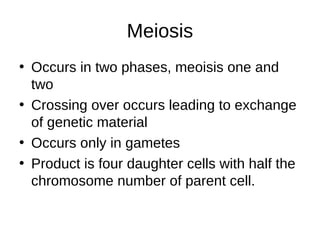 Meiosis
• Occurs in two phases, meoisis one and
two
• Crossing over occurs leading to exchange
of genetic material
• Occurs only in gametes
• Product is four daughter cells with half the
chromosome number of parent cell.
 