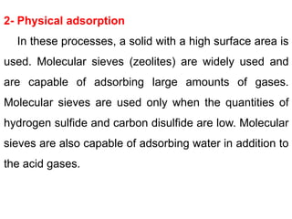 2- Physical adsorption
In these processes, a solid with a high surface area is
used. Molecular sieves (zeolites) are widely used and
are capable of adsorbing large amounts of gases.
Molecular sieves are used only when the quantities of
hydrogen sulfide and carbon disulfide are low. Molecular
sieves are also capable of adsorbing water in addition to
the acid gases.
 