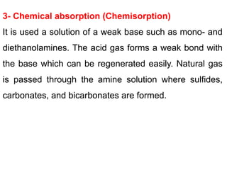 3- Chemical absorption (Chemisorption)
It is used a solution of a weak base such as mono- and
diethanolamines. The acid gas forms a weak bond with
the base which can be regenerated easily. Natural gas
is passed through the amine solution where sulfides,
carbonates, and bicarbonates are formed.
 