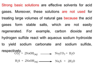 Strong basic solutions are effective solvents for acid
gases. Moreover, these solutions are not used for
treating large volumes of natural gas because the acid
gases form stable salts, which are not easily
regenerated. For example, carbon dioxide and
hydrogen sulfide react with aqueous sodium hydroxide
to yield sodium carbonate and sodium sulfide,
respectively.
 