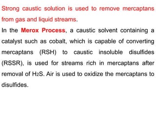Strong caustic solution is used to remove mercaptans
from gas and liquid streams.
In the Merox Process, a caustic solvent containing a
catalyst such as cobalt, which is capable of converting
mercaptans (RSH) to caustic insoluble disulfides
(RSSR), is used for streams rich in mercaptans after
removal of H2S. Air is used to oxidize the mercaptans to
disulfides.
 