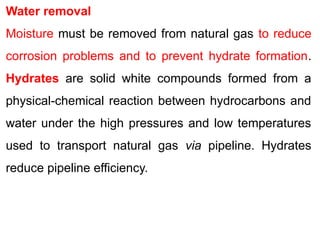 Water removal
Moisture must be removed from natural gas to reduce
corrosion problems and to prevent hydrate formation.
Hydrates are solid white compounds formed from a
physical-chemical reaction between hydrocarbons and
water under the high pressures and low temperatures
used to transport natural gas via pipeline. Hydrates
reduce pipeline efficiency.
 