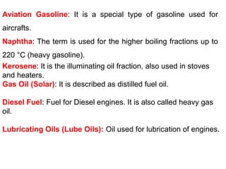 Aviation Gasoline: It is a special type of gasoline used for
aircrafts.
Naphtha: The term is used for the higher boiling fractions up to
220 °C (heavy gasoline).
Kerosene: It is the illuminating oil fraction, also used in stoves
and heaters.
Gas Oil (Solar): It is described as distilled fuel oil.
Diesel Fuel: Fuel for Diesel engines. It is also called heavy gas
oil.
Lubricating Oils (Lube Oils): Oil used for lubrication of engines.
 