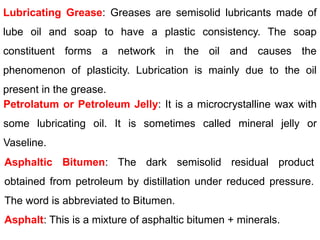 Lubricating Grease: Greases are semisolid lubricants made of
lube oil and soap to have a plastic consistency. The soap
constituent forms a network in the oil and causes the
phenomenon of plasticity. Lubrication is mainly due to the oil
present in the grease.
Petrolatum or Petroleum Jelly: It is a microcrystalline wax with
some lubricating oil. It is sometimes called mineral jelly or
Vaseline.
Asphaltic Bitumen: The dark semisolid residual product
obtained from petroleum by distillation under reduced pressure.
The word is abbreviated to Bitumen.
Asphalt: This is a mixture of asphaltic bitumen + minerals.
 