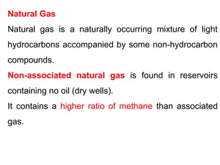 Natural Gas
Natural gas is a naturally occurring mixture of light
hydrocarbons accompanied by some non-hydrocarbon
compounds.
Non-associated natural gas is found in reservoirs
containing no oil (dry wells).
It contains a higher ratio of methane than associated
gas.
 