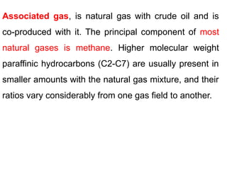 Associated gas, is natural gas with crude oil and is
co-produced with it. The principal component of most
natural gases is methane. Higher molecular weight
paraffinic hydrocarbons (C2-C7) are usually present in
smaller amounts with the natural gas mixture, and their
ratios vary considerably from one gas field to another.
 