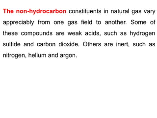 The non-hydrocarbon constituents in natural gas vary
appreciably from one gas field to another. Some of
these compounds are weak acids, such as hydrogen
sulfide and carbon dioxide. Others are inert, such as
nitrogen, helium and argon.
 