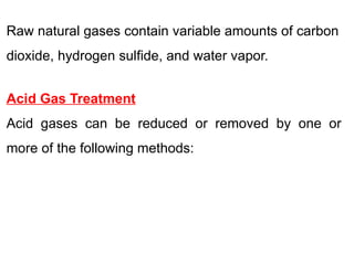 Raw natural gases contain variable amounts of carbon
dioxide, hydrogen sulfide, and water vapor.
Acid Gas Treatment
Acid gases can be reduced or removed by one or
more of the following methods:
 