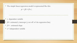 • The simple linear regression model is represented like this:
y = (β0 +β1x )
• y- dependent variable
• β0= estimated y intercept (y cut off of the regression line)
• β1= estimated slope
• x= independent variable
 