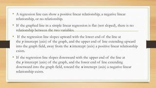 • A regression line can show a positive linear relationship, a negative linear
relationship, or no relationship.
• If the graphed line in a simple linear regression is flat (not sloped), there is no
relationship between the two variables.
• If the regression line slopes upward with the lower end of the line at
the y intercept (axis) of the graph, and the upper end of line extending upward
into the graph field, away from the x intercept (axis) a positive linear relationship
exists.
• If the regression line slopes downward with the upper end of the line at
the y intercept (axis) of the graph, and the lower end of line extending
downward into the graph field, toward the x intercept (axis) a negative linear
relationship exists.
 