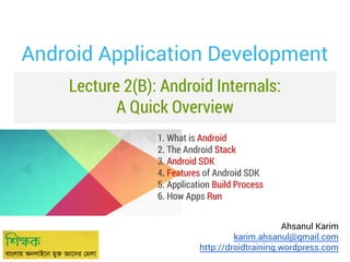 Android Application Development
Lecture 2(B): Android Internals:
A Quick Overview
1. What is Android
2. The Android Stack
3. Android SDK
4. Features of Android SDK
5. Application Build Process
6. How Apps Run
Ahsanul Karim
karim.ahsanul@gmail.com
http://droidtraining.wordpress.com

 