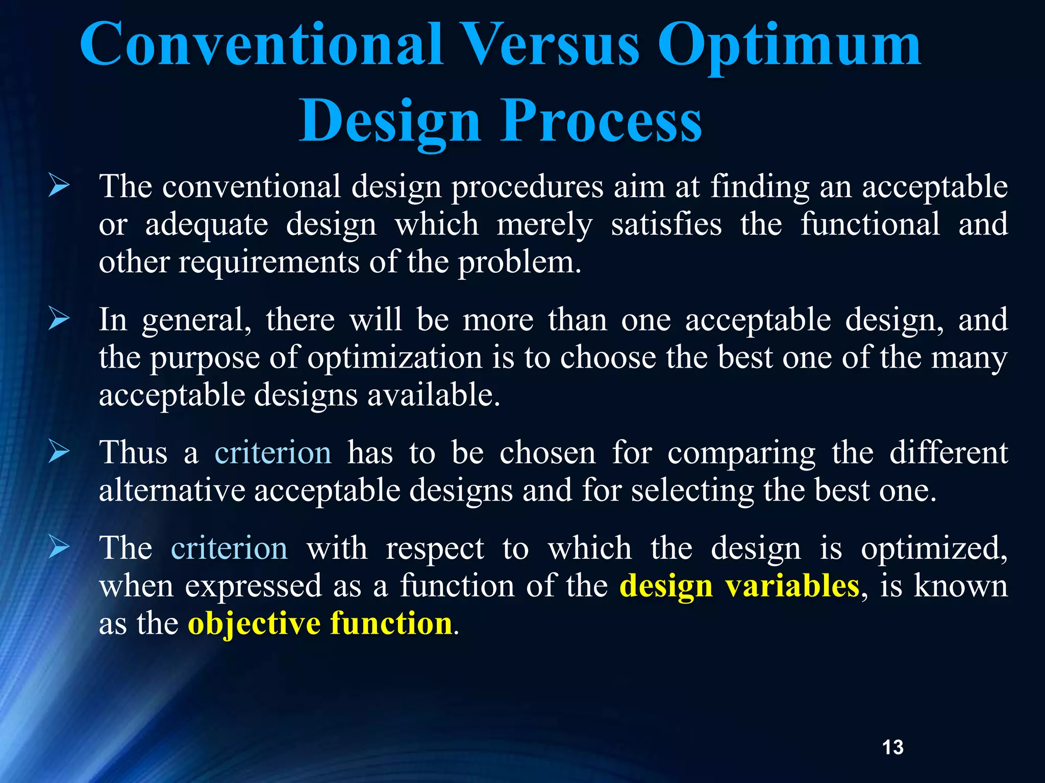 13
 The conventional design procedures aim at finding an acceptable
or adequate design which merely satisfies the functional and
other requirements of the problem.
 In general, there will be more than one acceptable design, and
the purpose of optimization is to choose the best one of the many
acceptable designs available.
 Thus a criterion has to be chosen for comparing the different
alternative acceptable designs and for selecting the best one.
 The criterion with respect to which the design is optimized,
when expressed as a function of the design variables, is known
as the objective function.
Conventional Versus Optimum
Design Process
 